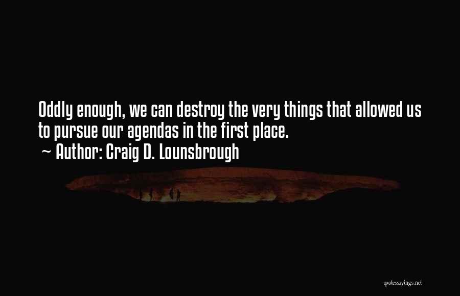 Craig D. Lounsbrough Quotes: Oddly Enough, We Can Destroy The Very Things That Allowed Us To Pursue Our Agendas In The First Place.