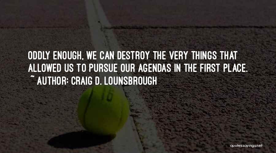 Craig D. Lounsbrough Quotes: Oddly Enough, We Can Destroy The Very Things That Allowed Us To Pursue Our Agendas In The First Place.