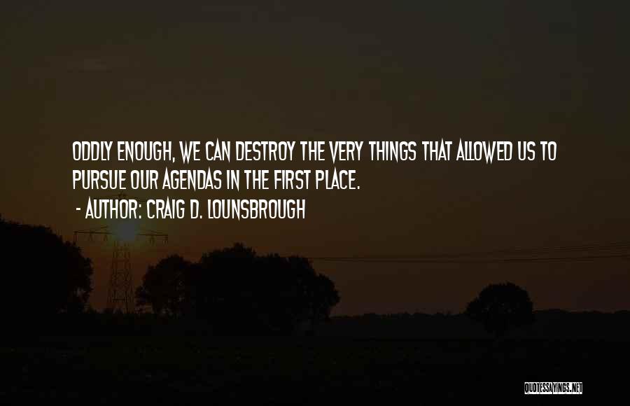 Craig D. Lounsbrough Quotes: Oddly Enough, We Can Destroy The Very Things That Allowed Us To Pursue Our Agendas In The First Place.