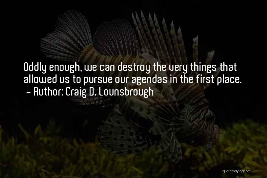 Craig D. Lounsbrough Quotes: Oddly Enough, We Can Destroy The Very Things That Allowed Us To Pursue Our Agendas In The First Place.