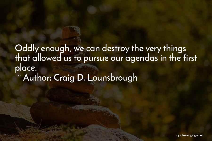 Craig D. Lounsbrough Quotes: Oddly Enough, We Can Destroy The Very Things That Allowed Us To Pursue Our Agendas In The First Place.
