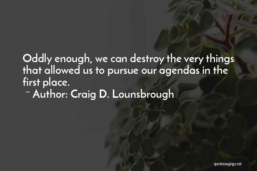 Craig D. Lounsbrough Quotes: Oddly Enough, We Can Destroy The Very Things That Allowed Us To Pursue Our Agendas In The First Place.