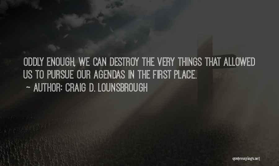 Craig D. Lounsbrough Quotes: Oddly Enough, We Can Destroy The Very Things That Allowed Us To Pursue Our Agendas In The First Place.