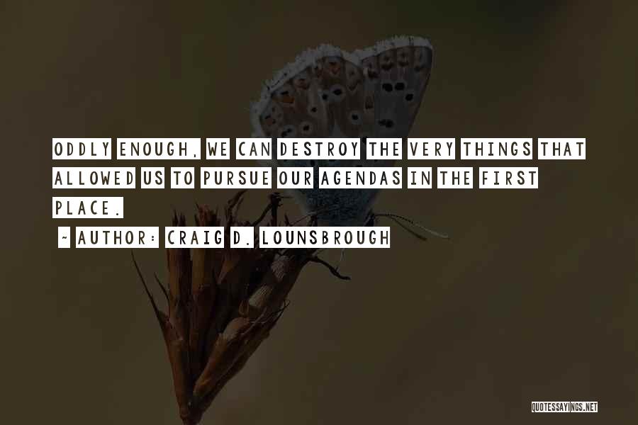 Craig D. Lounsbrough Quotes: Oddly Enough, We Can Destroy The Very Things That Allowed Us To Pursue Our Agendas In The First Place.