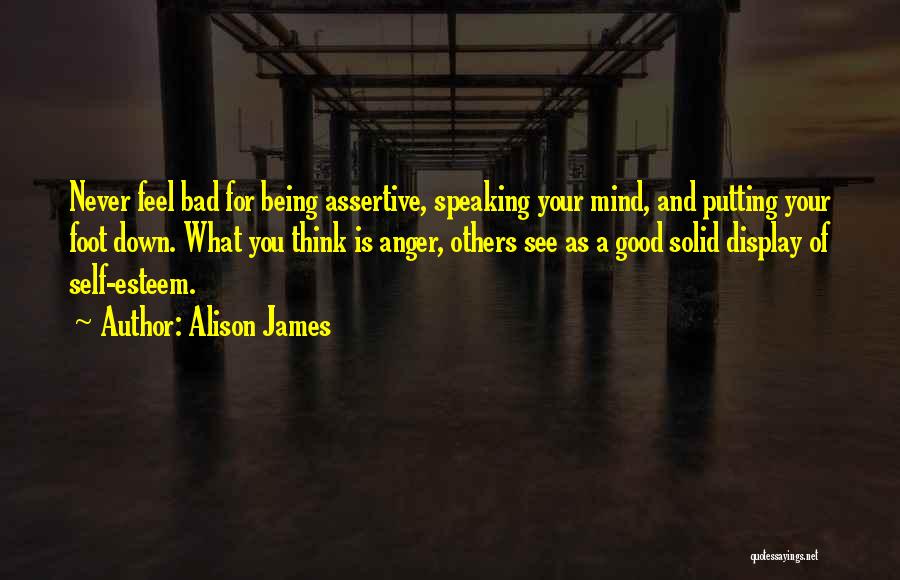 Alison James Quotes: Never Feel Bad For Being Assertive, Speaking Your Mind, And Putting Your Foot Down. What You Think Is Anger, Others