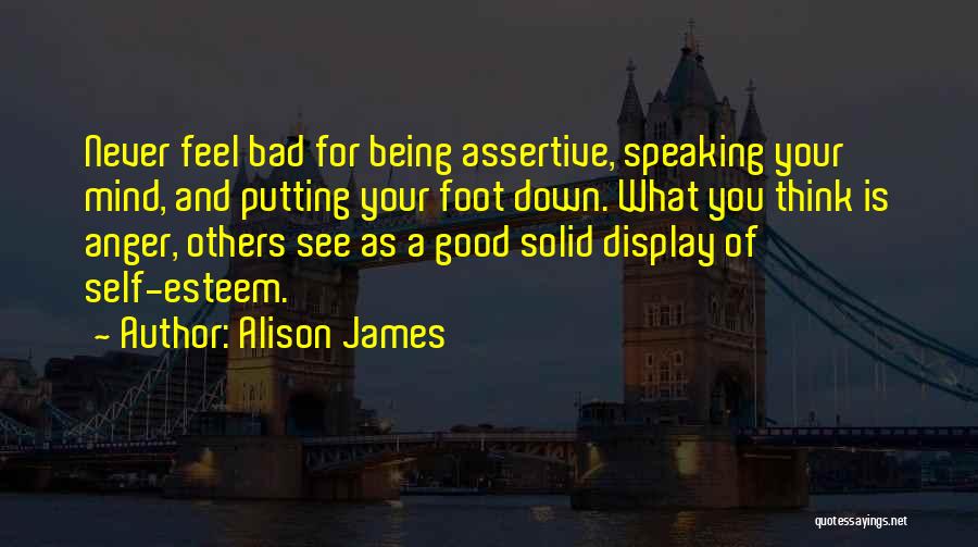 Alison James Quotes: Never Feel Bad For Being Assertive, Speaking Your Mind, And Putting Your Foot Down. What You Think Is Anger, Others