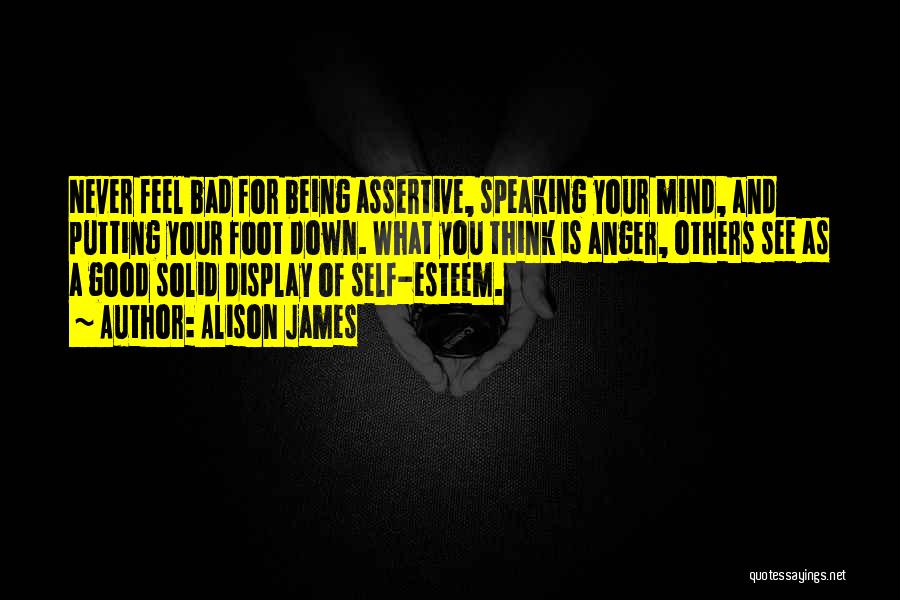 Alison James Quotes: Never Feel Bad For Being Assertive, Speaking Your Mind, And Putting Your Foot Down. What You Think Is Anger, Others