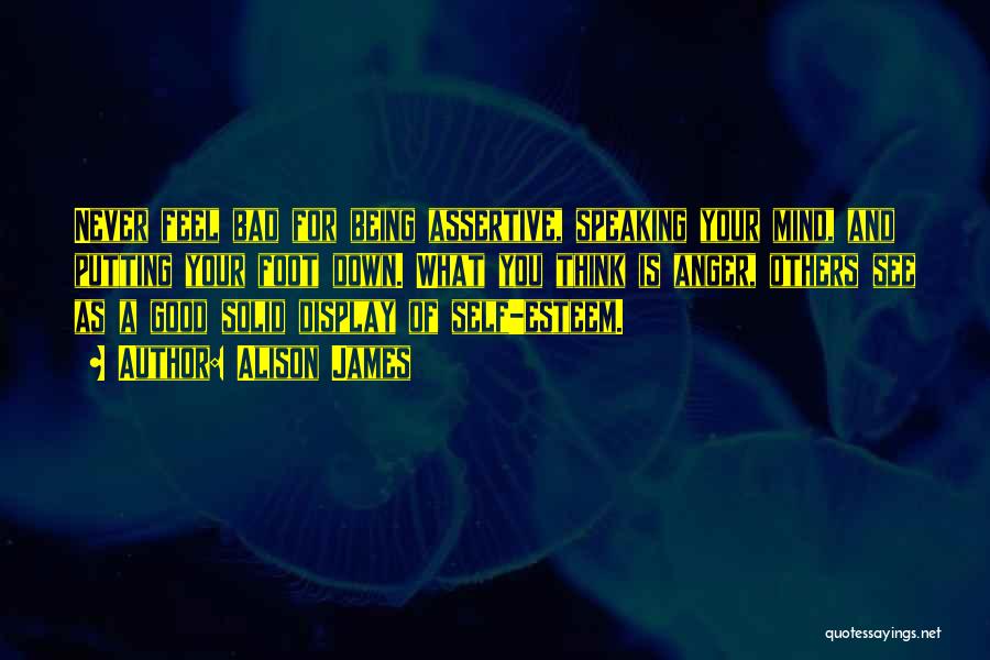 Alison James Quotes: Never Feel Bad For Being Assertive, Speaking Your Mind, And Putting Your Foot Down. What You Think Is Anger, Others