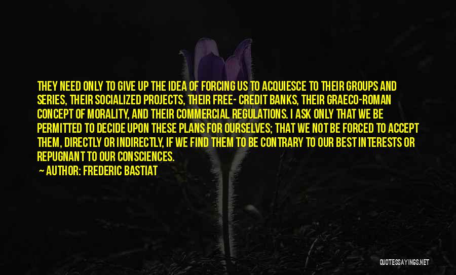 Frederic Bastiat Quotes: They Need Only To Give Up The Idea Of Forcing Us To Acquiesce To Their Groups And Series, Their Socialized