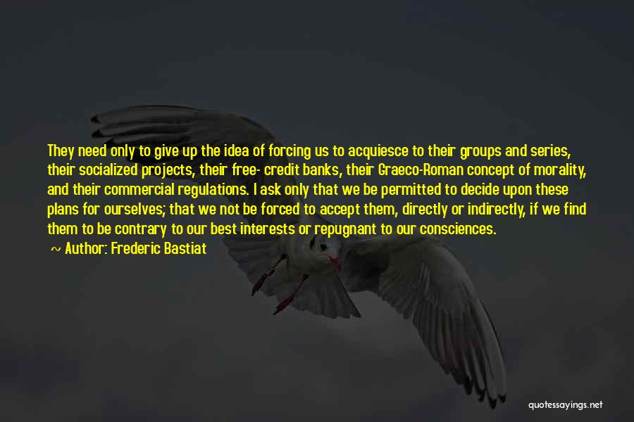 Frederic Bastiat Quotes: They Need Only To Give Up The Idea Of Forcing Us To Acquiesce To Their Groups And Series, Their Socialized