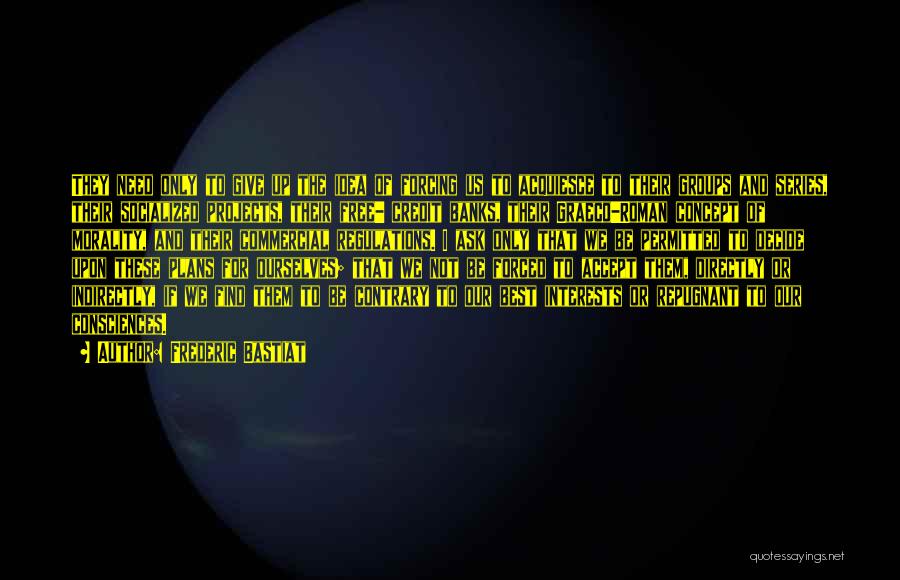 Frederic Bastiat Quotes: They Need Only To Give Up The Idea Of Forcing Us To Acquiesce To Their Groups And Series, Their Socialized