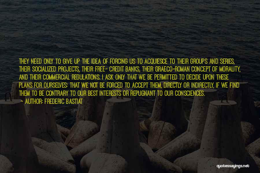 Frederic Bastiat Quotes: They Need Only To Give Up The Idea Of Forcing Us To Acquiesce To Their Groups And Series, Their Socialized