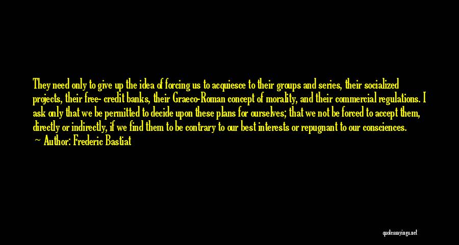 Frederic Bastiat Quotes: They Need Only To Give Up The Idea Of Forcing Us To Acquiesce To Their Groups And Series, Their Socialized