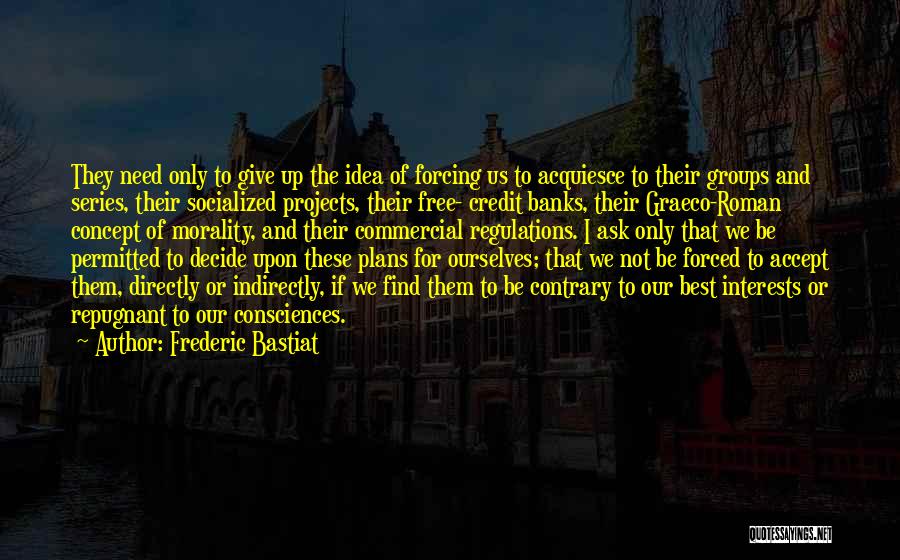 Frederic Bastiat Quotes: They Need Only To Give Up The Idea Of Forcing Us To Acquiesce To Their Groups And Series, Their Socialized