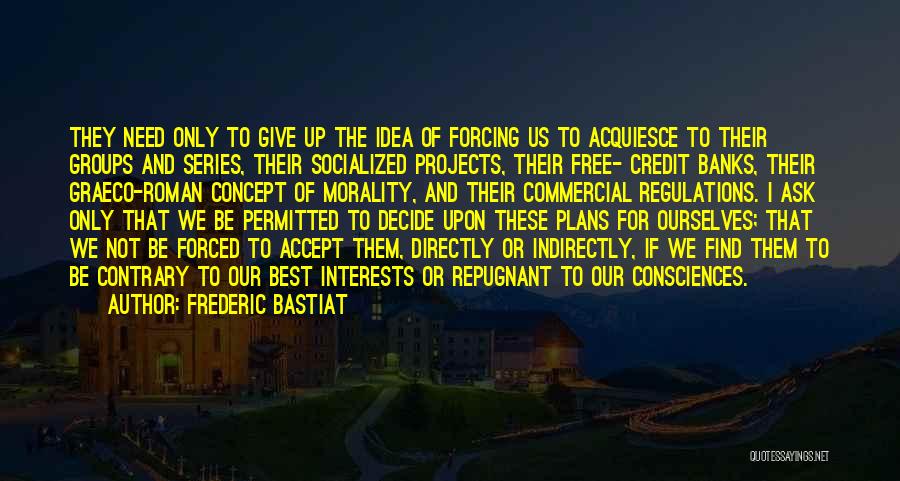 Frederic Bastiat Quotes: They Need Only To Give Up The Idea Of Forcing Us To Acquiesce To Their Groups And Series, Their Socialized