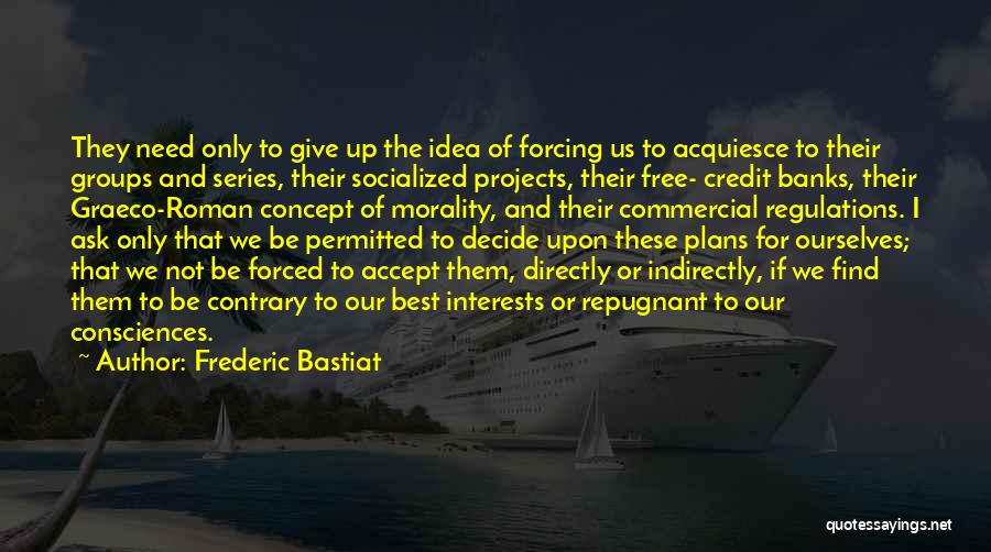 Frederic Bastiat Quotes: They Need Only To Give Up The Idea Of Forcing Us To Acquiesce To Their Groups And Series, Their Socialized