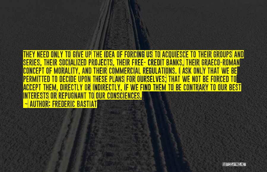 Frederic Bastiat Quotes: They Need Only To Give Up The Idea Of Forcing Us To Acquiesce To Their Groups And Series, Their Socialized