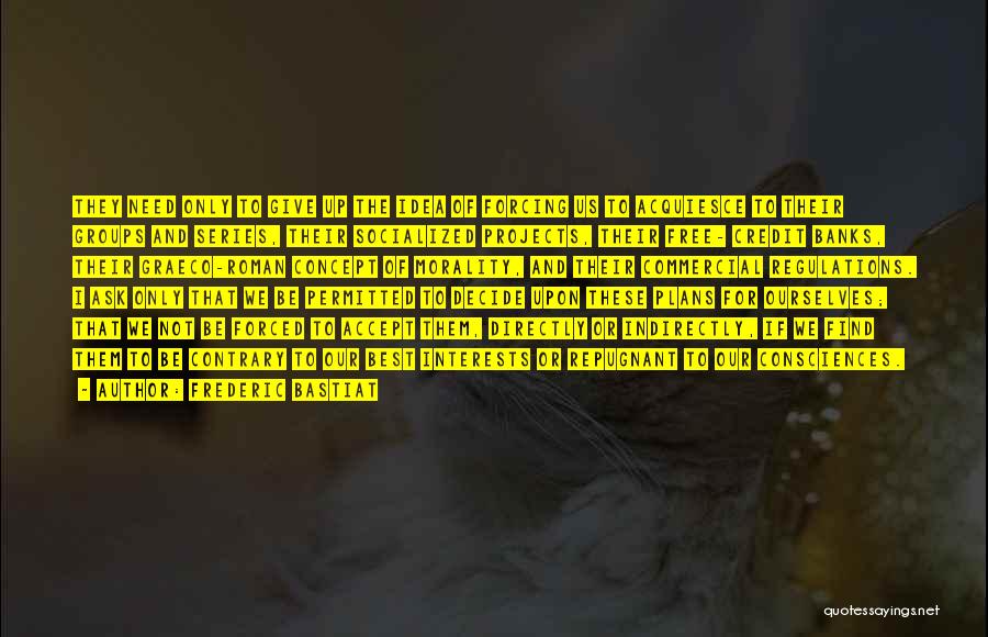 Frederic Bastiat Quotes: They Need Only To Give Up The Idea Of Forcing Us To Acquiesce To Their Groups And Series, Their Socialized