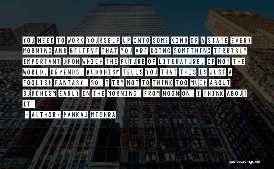 Pankaj Mishra Quotes: You Need To Work Yourself Up Into Some Kind Of A State Every Morning And Believe That You Are Doing