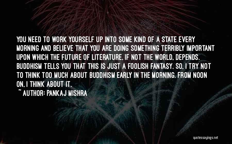 Pankaj Mishra Quotes: You Need To Work Yourself Up Into Some Kind Of A State Every Morning And Believe That You Are Doing