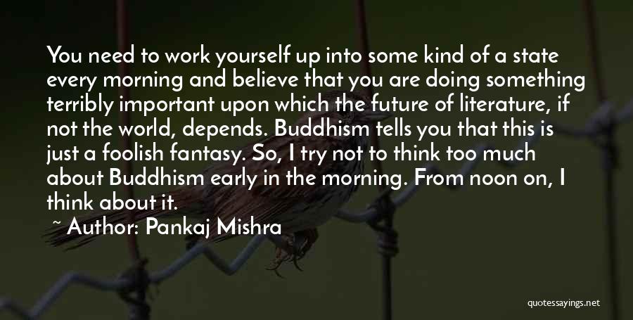 Pankaj Mishra Quotes: You Need To Work Yourself Up Into Some Kind Of A State Every Morning And Believe That You Are Doing