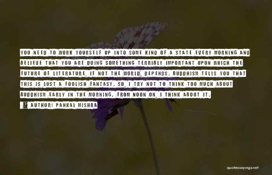 Pankaj Mishra Quotes: You Need To Work Yourself Up Into Some Kind Of A State Every Morning And Believe That You Are Doing