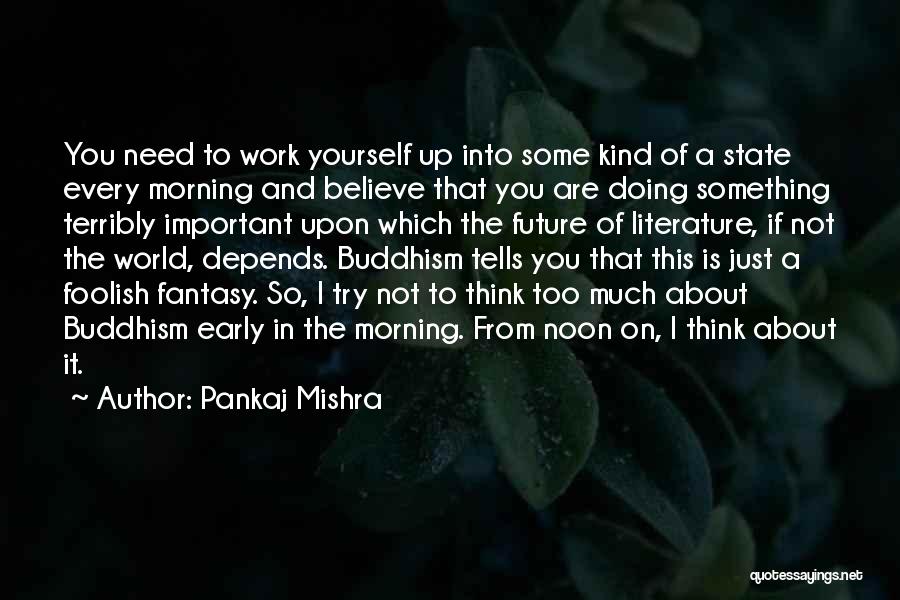 Pankaj Mishra Quotes: You Need To Work Yourself Up Into Some Kind Of A State Every Morning And Believe That You Are Doing