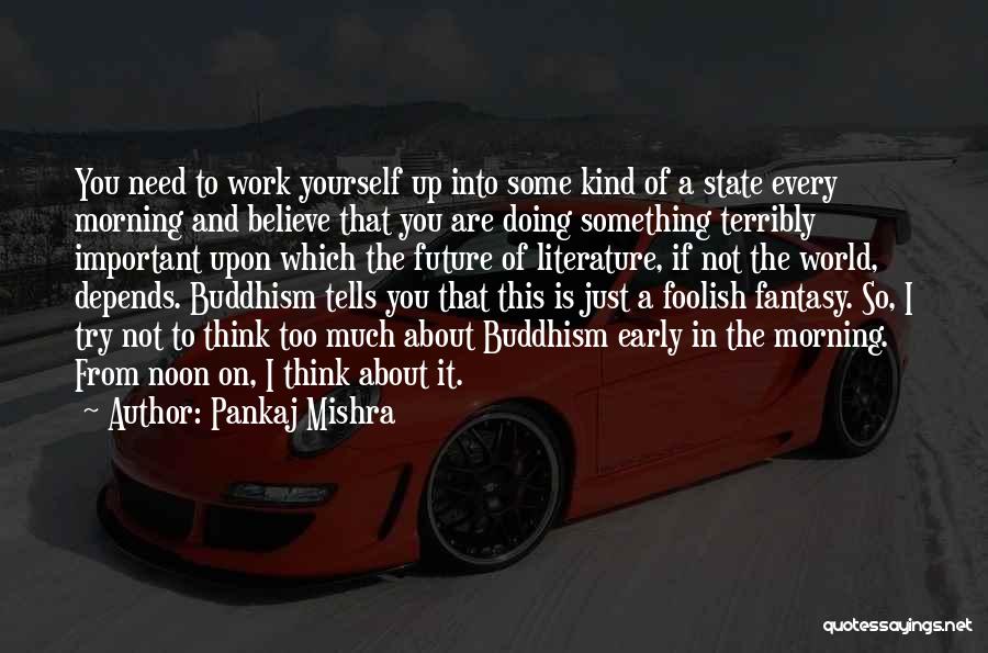 Pankaj Mishra Quotes: You Need To Work Yourself Up Into Some Kind Of A State Every Morning And Believe That You Are Doing