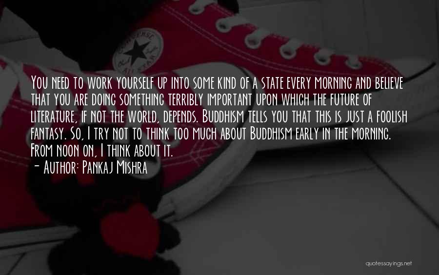 Pankaj Mishra Quotes: You Need To Work Yourself Up Into Some Kind Of A State Every Morning And Believe That You Are Doing