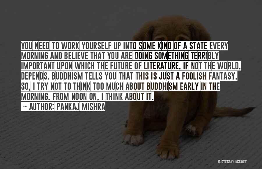 Pankaj Mishra Quotes: You Need To Work Yourself Up Into Some Kind Of A State Every Morning And Believe That You Are Doing