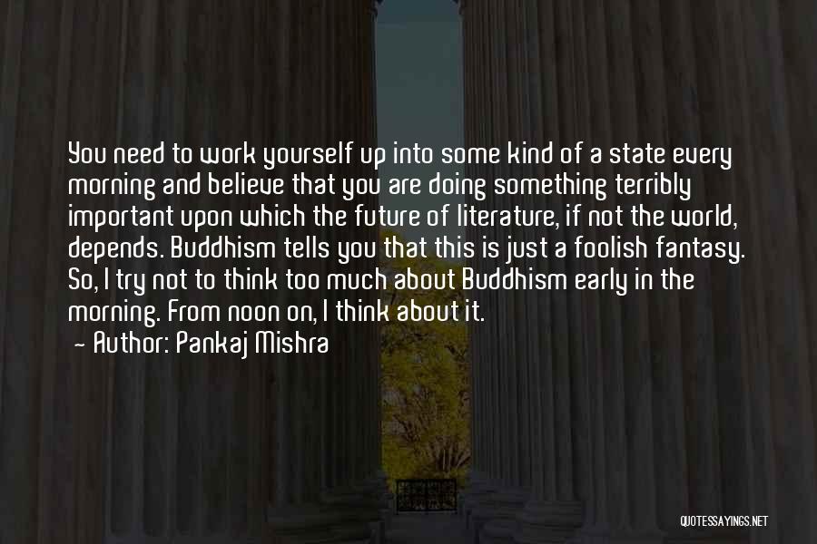 Pankaj Mishra Quotes: You Need To Work Yourself Up Into Some Kind Of A State Every Morning And Believe That You Are Doing