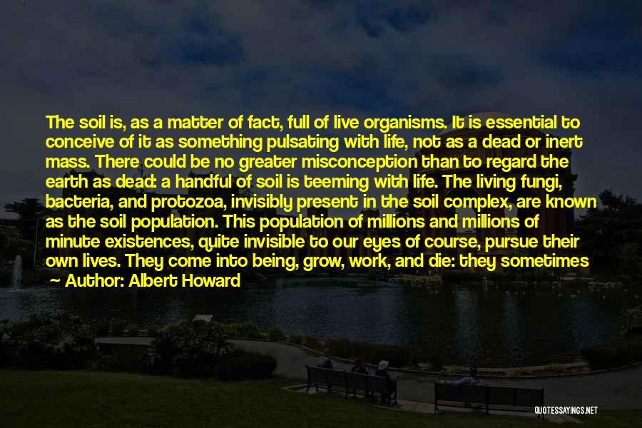 Albert Howard Quotes: The Soil Is, As A Matter Of Fact, Full Of Live Organisms. It Is Essential To Conceive Of It As