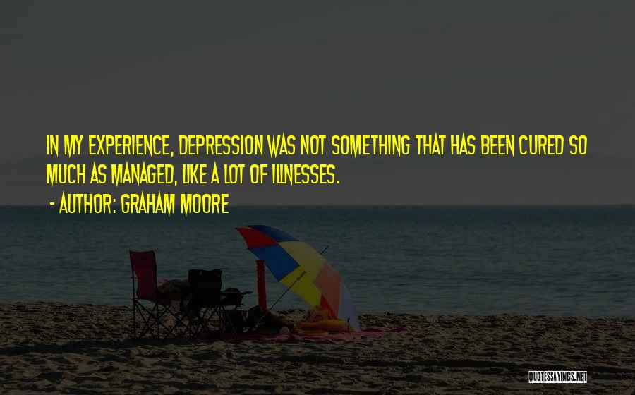 Graham Moore Quotes: In My Experience, Depression Was Not Something That Has Been Cured So Much As Managed, Like A Lot Of Illnesses.