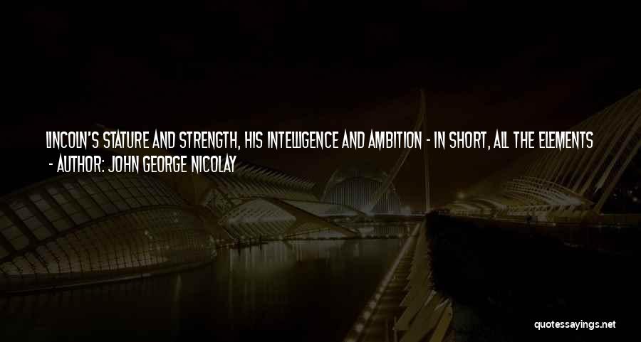 John George Nicolay Quotes: Lincoln's Stature And Strength, His Intelligence And Ambition - In Short, All The Elements Which Gave Him Popularity Among Men