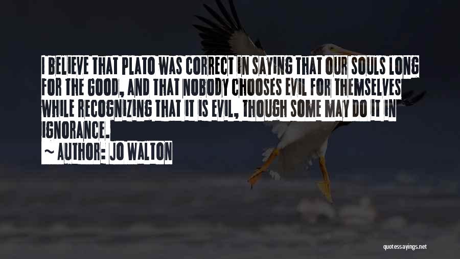 Jo Walton Quotes: I Believe That Plato Was Correct In Saying That Our Souls Long For The Good, And That Nobody Chooses Evil