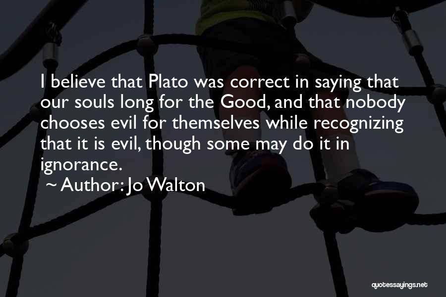 Jo Walton Quotes: I Believe That Plato Was Correct In Saying That Our Souls Long For The Good, And That Nobody Chooses Evil
