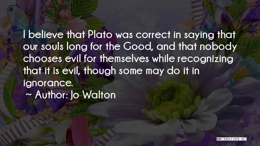 Jo Walton Quotes: I Believe That Plato Was Correct In Saying That Our Souls Long For The Good, And That Nobody Chooses Evil