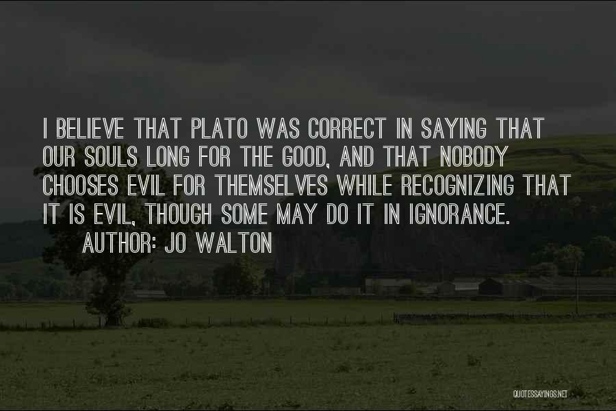 Jo Walton Quotes: I Believe That Plato Was Correct In Saying That Our Souls Long For The Good, And That Nobody Chooses Evil