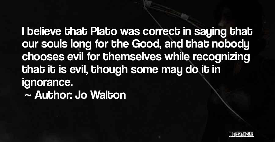 Jo Walton Quotes: I Believe That Plato Was Correct In Saying That Our Souls Long For The Good, And That Nobody Chooses Evil