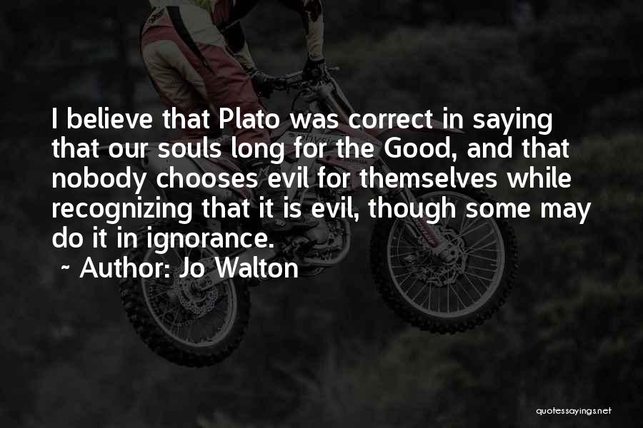 Jo Walton Quotes: I Believe That Plato Was Correct In Saying That Our Souls Long For The Good, And That Nobody Chooses Evil