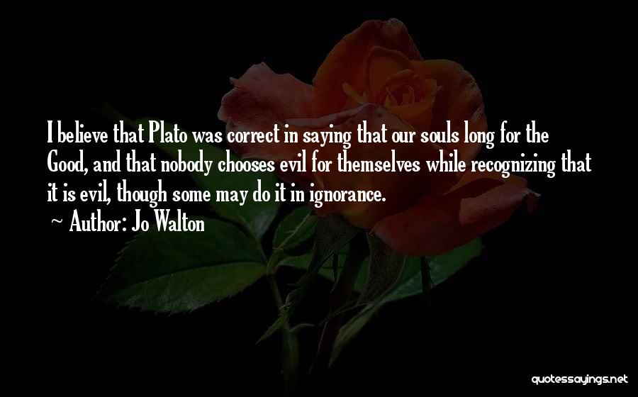 Jo Walton Quotes: I Believe That Plato Was Correct In Saying That Our Souls Long For The Good, And That Nobody Chooses Evil