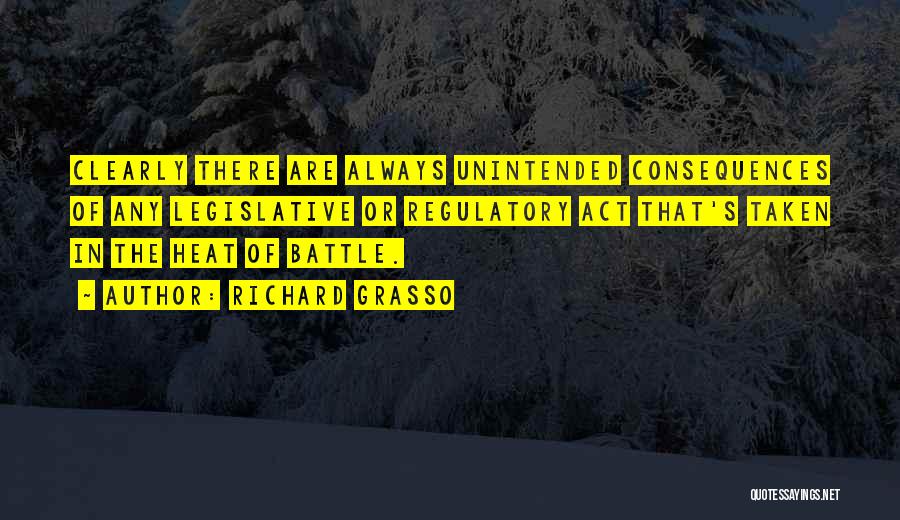 Richard Grasso Quotes: Clearly There Are Always Unintended Consequences Of Any Legislative Or Regulatory Act That's Taken In The Heat Of Battle.