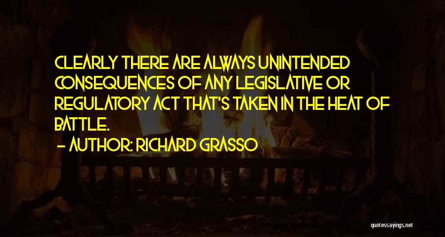 Richard Grasso Quotes: Clearly There Are Always Unintended Consequences Of Any Legislative Or Regulatory Act That's Taken In The Heat Of Battle.