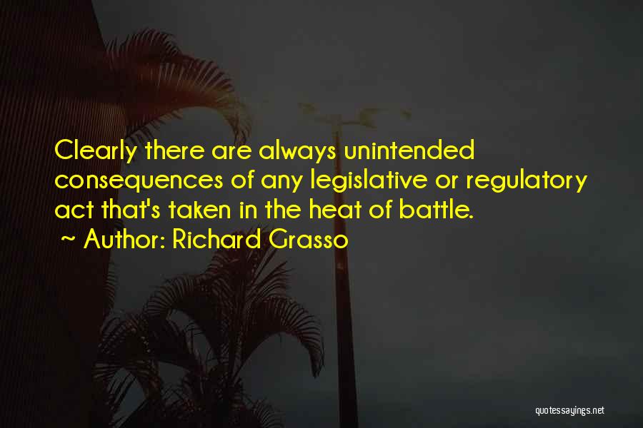 Richard Grasso Quotes: Clearly There Are Always Unintended Consequences Of Any Legislative Or Regulatory Act That's Taken In The Heat Of Battle.