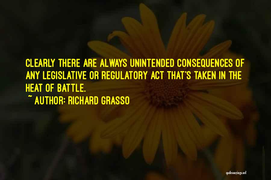 Richard Grasso Quotes: Clearly There Are Always Unintended Consequences Of Any Legislative Or Regulatory Act That's Taken In The Heat Of Battle.