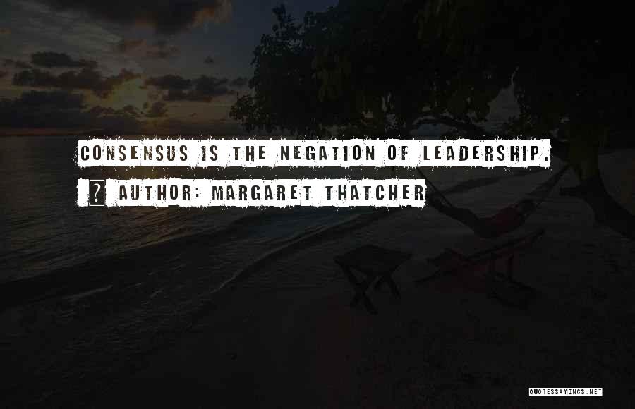 Margaret Thatcher Quotes: Consensus Is The Negation Of Leadership.