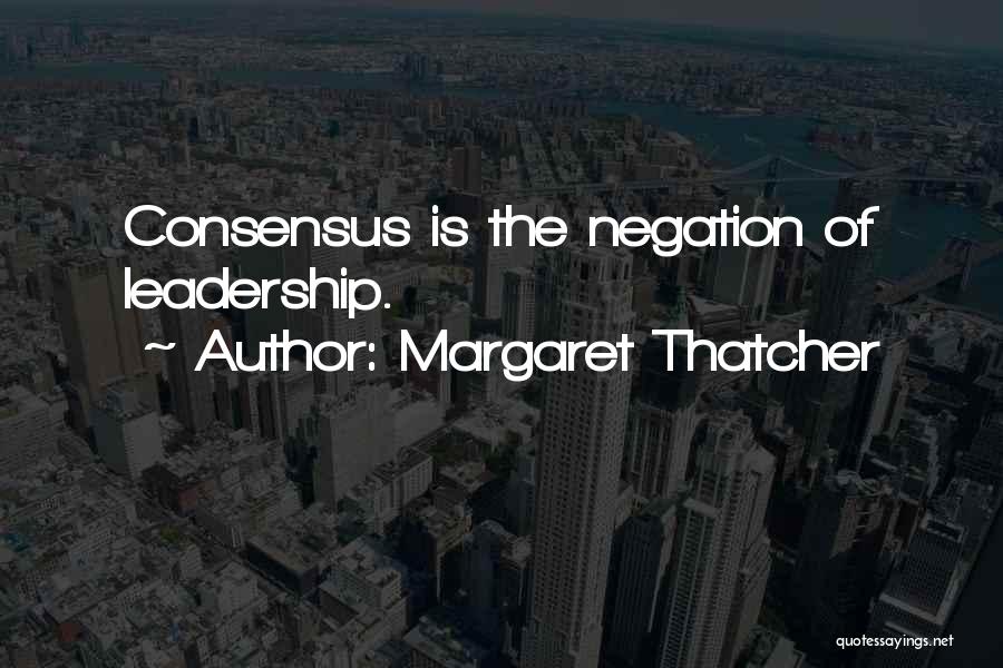 Margaret Thatcher Quotes: Consensus Is The Negation Of Leadership.