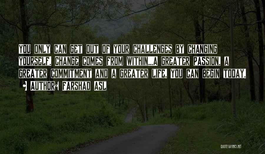 Farshad Asl Quotes: You Only Can Get Out Of Your Challenges By Changing Yourself. Change Comes From Within...a Greater Passion, A Greater Commitment