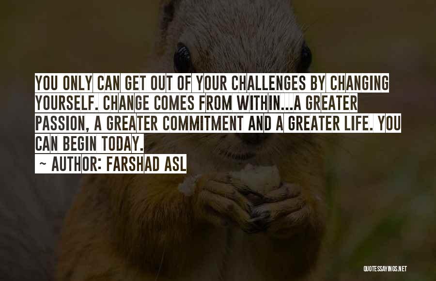 Farshad Asl Quotes: You Only Can Get Out Of Your Challenges By Changing Yourself. Change Comes From Within...a Greater Passion, A Greater Commitment