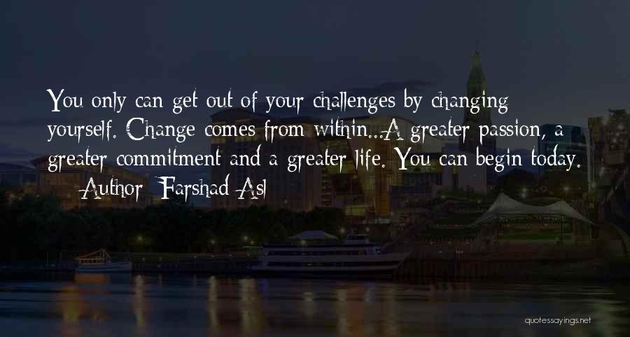 Farshad Asl Quotes: You Only Can Get Out Of Your Challenges By Changing Yourself. Change Comes From Within...a Greater Passion, A Greater Commitment